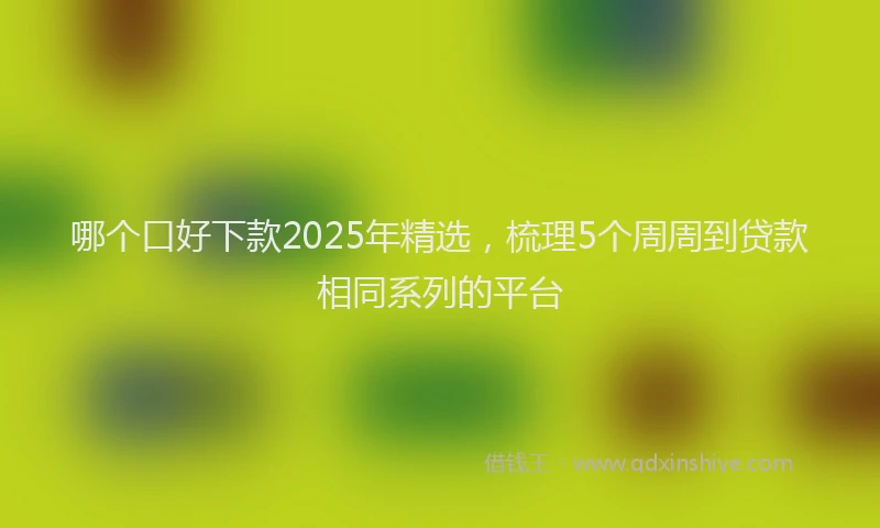 哪个口好下款2025年精选，梳理5个周周到贷款相同系列的平台