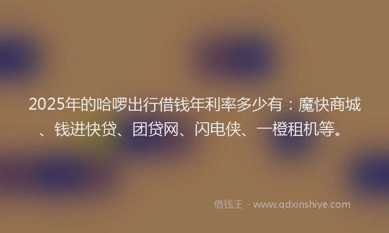 2025年的哈啰出行借钱年利率多少有：魔快商城、钱进快贷、团贷网、闪电侠、一橙租机等。