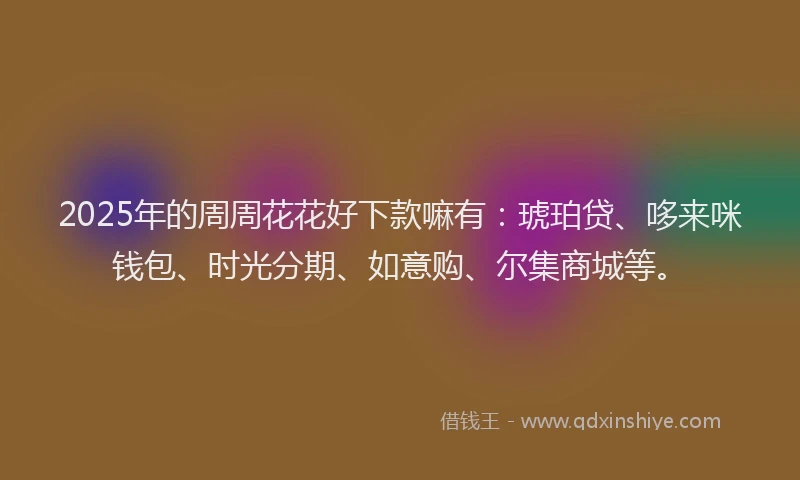 2025年的周周花花好下款嘛有：琥珀贷、哆来咪钱包、时光分期、如意购、尔集商城等。