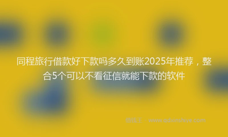 同程旅行借款好下款吗多久到账2025年推荐，整合5个可以不看征信就能下款的软件