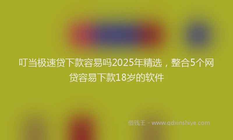 叮当极速贷下款容易吗2025年精选，整合5个网贷容易下款18岁的软件