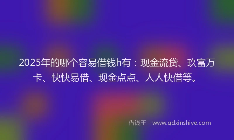 2025年的哪个容易借钱h有：现金流贷、玖富万卡、快快易借、现金点点、人人快借等。