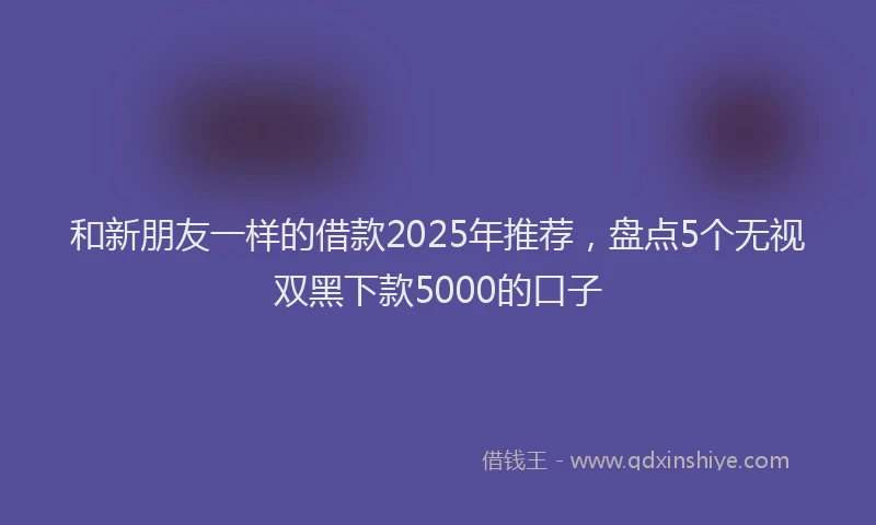 和新朋友一样的借款2025年推荐，盘点5个无视双黑下款5000的口子