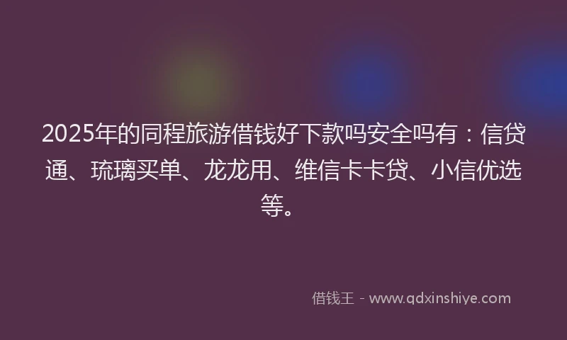2025年的同程旅游借钱好下款吗安全吗有：信贷通、琉璃买单、龙龙用、维信卡卡贷、小信优选等。