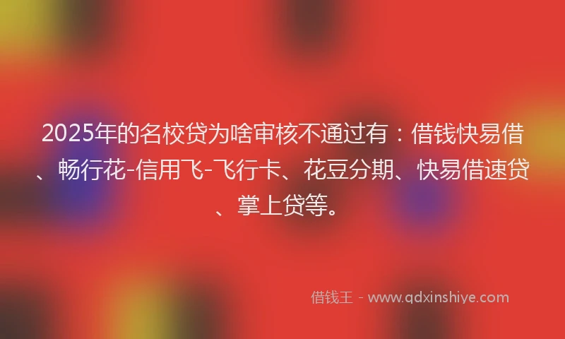 2025年的名校贷为啥审核不通过有：借钱快易借、畅行花-信用飞-飞行卡、花豆分期、快易借速贷、掌上贷等。