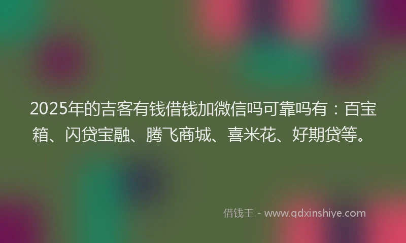 2025年的吉客有钱借钱加微信吗可靠吗有：百宝箱、闪贷宝融、腾飞商城、喜米花、好期贷等。