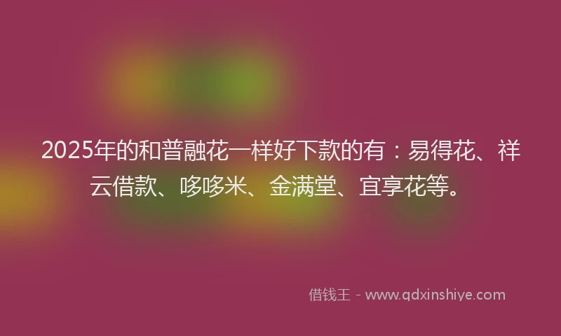 2025年的和普融花一样好下款的有：易得花、祥云借款、哆哆米、金满堂、宜享花等。