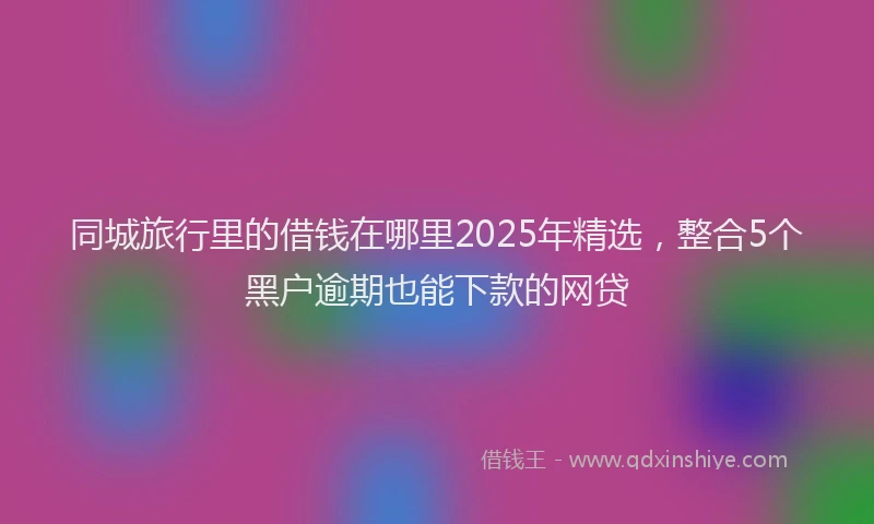 同城旅行里的借钱在哪里2025年精选，整合5个黑户逾期也能下款的网贷