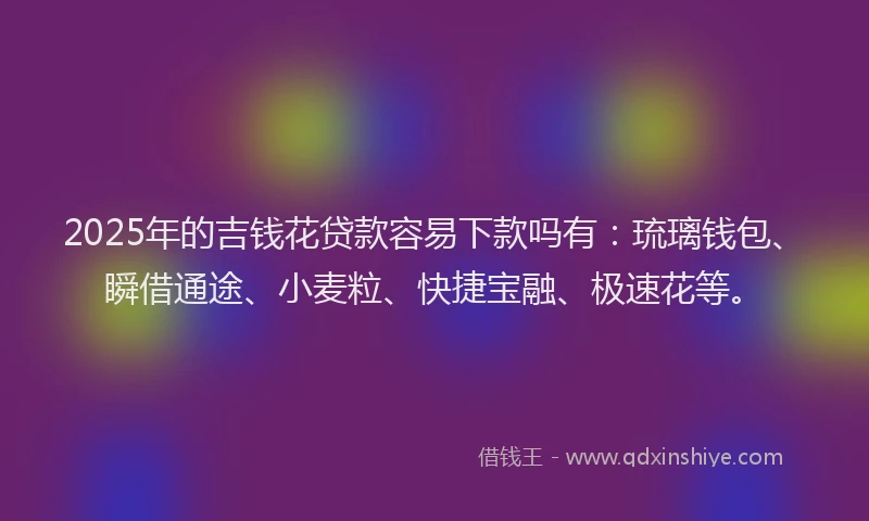 2025年的吉钱花贷款容易下款吗有：琉璃钱包、瞬借通途、小麦粒、快捷宝融、极速花等。