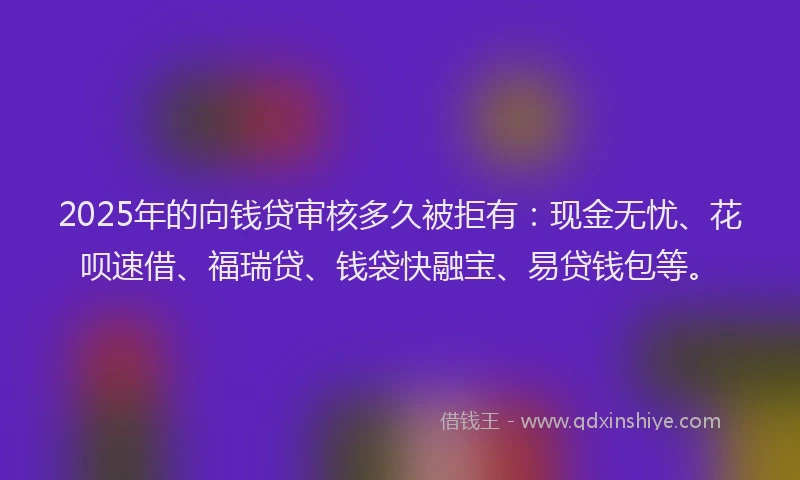 2025年的向钱贷审核多久被拒有：现金无忧、花呗速借、福瑞贷、钱袋快融宝、易贷钱包等。