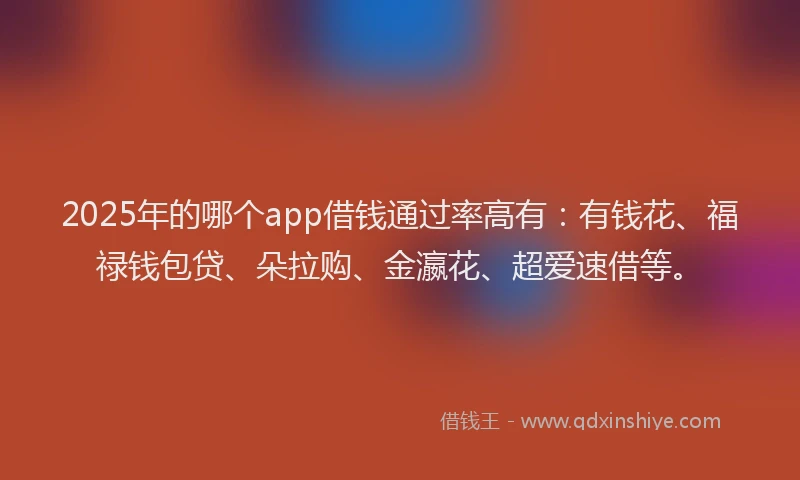2025年的哪个app借钱通过率高有：有钱花、福禄钱包贷、朵拉购、金瀛花、超爱速借等。