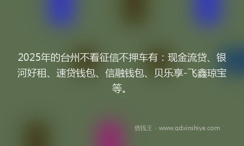 2025年的台州不看征信不押车有：现金流贷、银河好租、速贷钱包、信融钱包、贝乐享-飞鑫琼宝等。