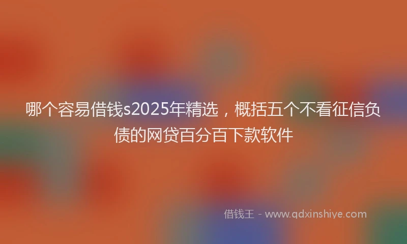 哪个容易借钱s2025年精选，概括五个不看征信负债的网贷百分百下款软件
