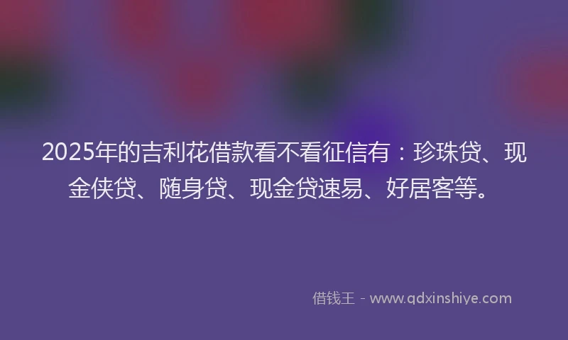 2025年的吉利花借款看不看征信有：珍珠贷、现金侠贷、随身贷、现金贷速易、好居客等。
