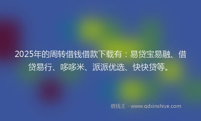 2025年的周转借钱借款下载有：易贷宝易融、借贷易行、哆哆米、派派优选、快快贷等。