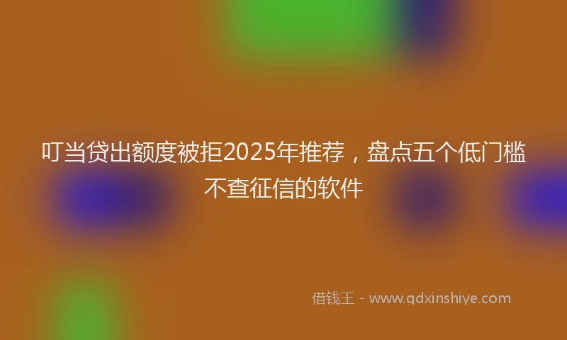 叮当贷出额度被拒2025年推荐，盘点五个低门槛不查征信的软件