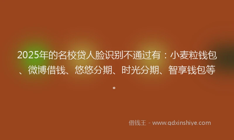 2025年的名校贷人脸识别不通过有：小麦粒钱包、微博借钱、悠悠分期、时光分期、智享钱包等。