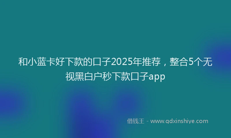 和小蓝卡好下款的口子2025年推荐，整合5个无视黑白户秒下款口子app