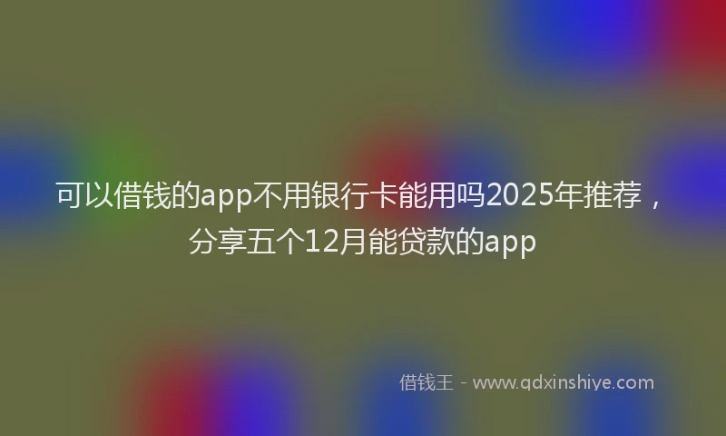 可以借钱的app不用银行卡能用吗2025年推荐，分享五个12月能贷款的app