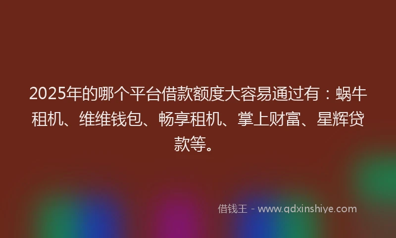 2025年的哪个平台借款额度大容易通过有：蜗牛租机、维维钱包、畅享租机、掌上财富、星辉贷款等。