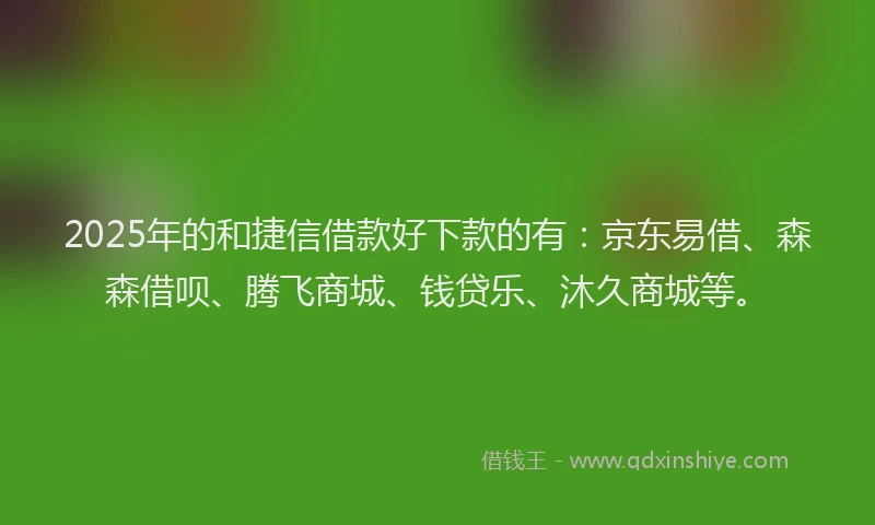 2025年的和捷信借款好下款的有：京东易借、森森借呗、腾飞商城、钱贷乐、沐久商城等。