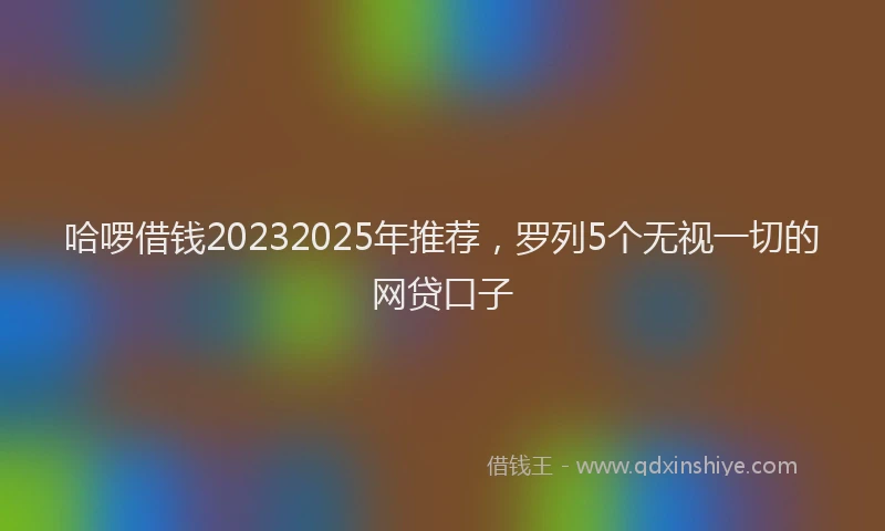 哈啰借钱20232025年推荐，罗列5个无视一切的网贷口子