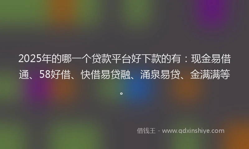 2025年的哪一个贷款平台好下款的有：现金易借通、58好借、快借易贷融、涌泉易贷、金满满等。
