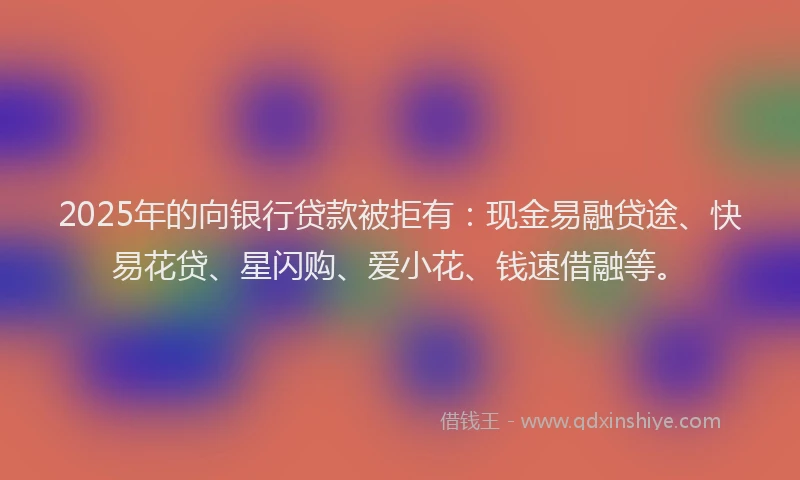 2025年的向银行贷款被拒有：现金易融贷途、快易花贷、星闪购、爱小花、钱速借融等。