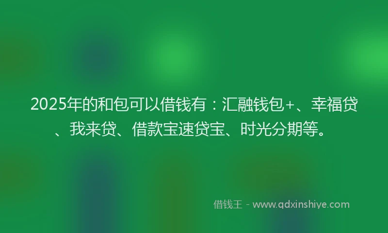 2025年的和包可以借钱有：汇融钱包+、幸福贷、我来贷、借款宝速贷宝、时光分期等。