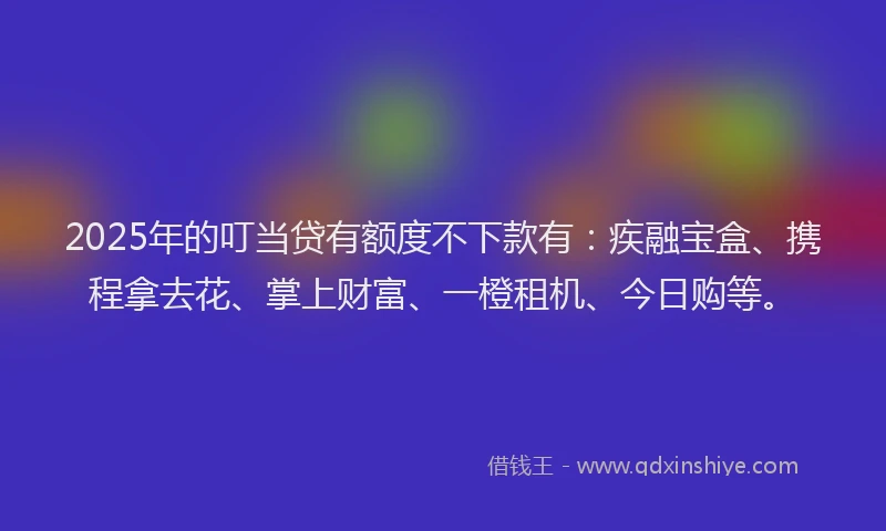 2025年的叮当贷有额度不下款有：疾融宝盒、携程拿去花、掌上财富、一橙租机、今日购等。