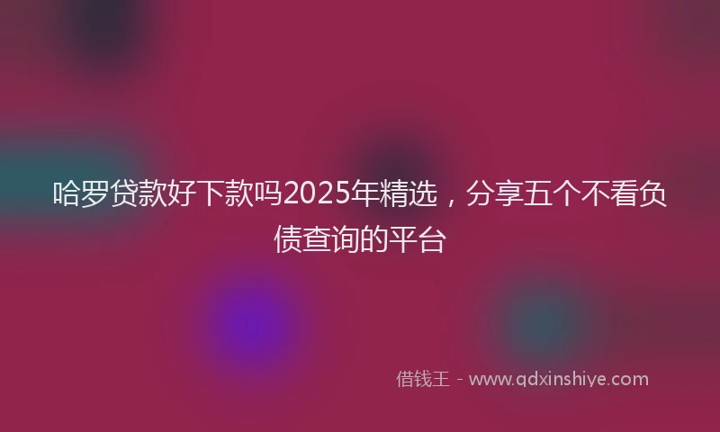 哈罗贷款好下款吗2025年精选，分享五个不看负债查询的平台