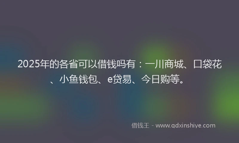 2025年的各省可以借钱吗有：一川商城、口袋花、小鱼钱包、e贷易、今日购等。