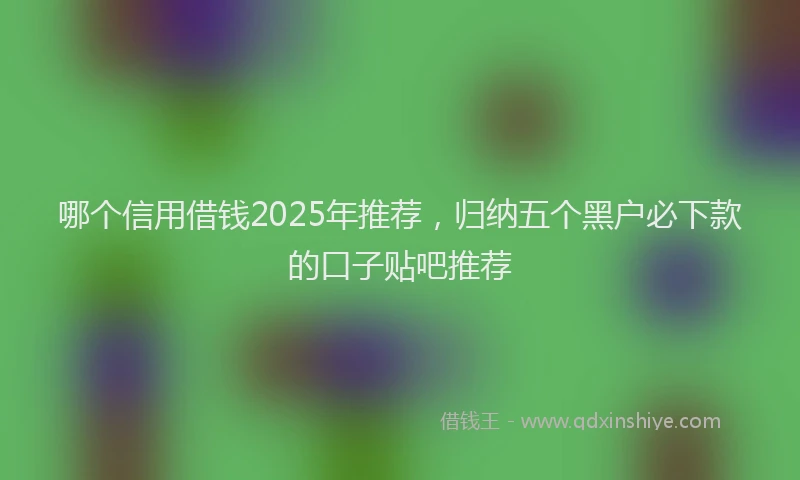 哪个信用借钱2025年推荐，归纳五个黑户必下款的口子贴吧推荐