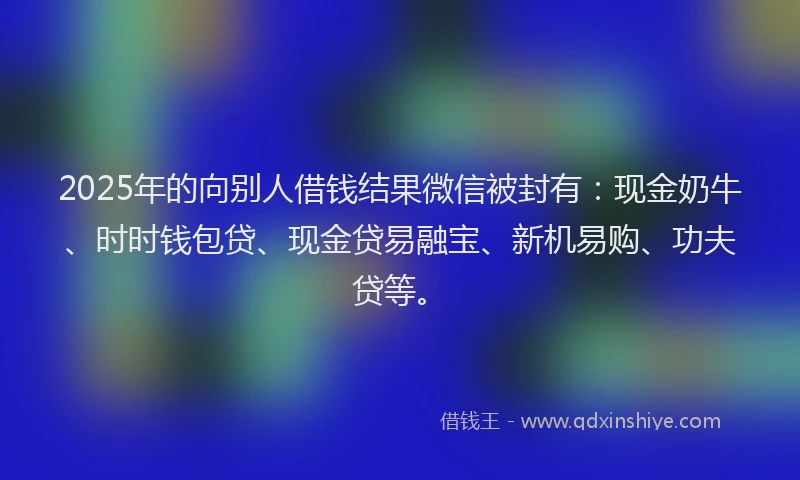 2025年的向别人借钱结果微信被封有：现金奶牛、时时钱包贷、现金贷易融宝、新机易购、功夫贷等。