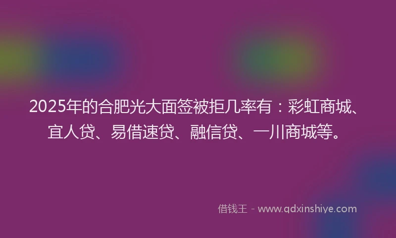 2025年的合肥光大面签被拒几率有：彩虹商城、宜人贷、易借速贷、融信贷、一川商城等。