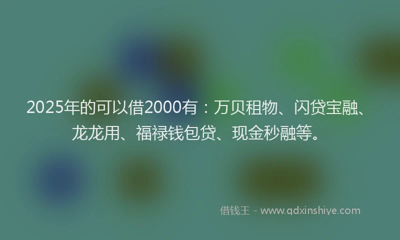 2025年的可以借2000有：万贝租物、闪贷宝融、龙龙用、福禄钱包贷、现金秒融等。