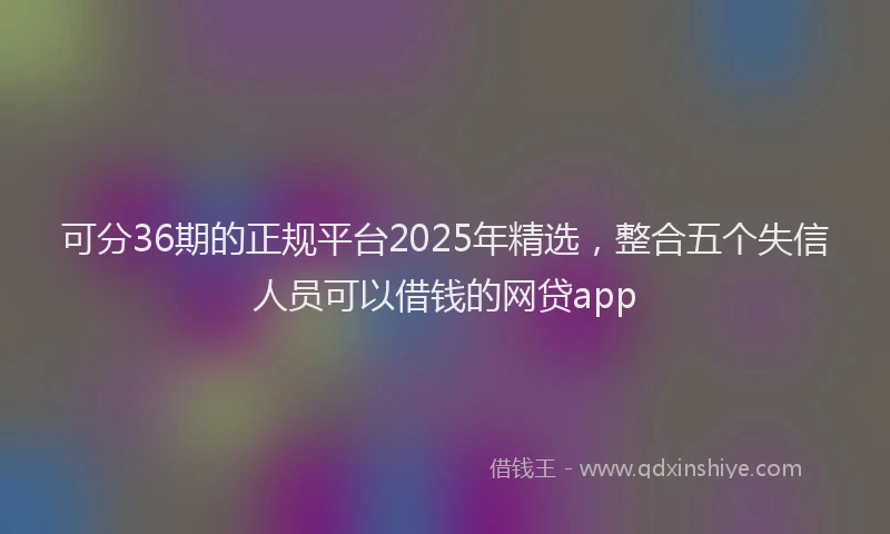 可分36期的正规平台2025年精选，整合五个失信人员可以借钱的网贷app