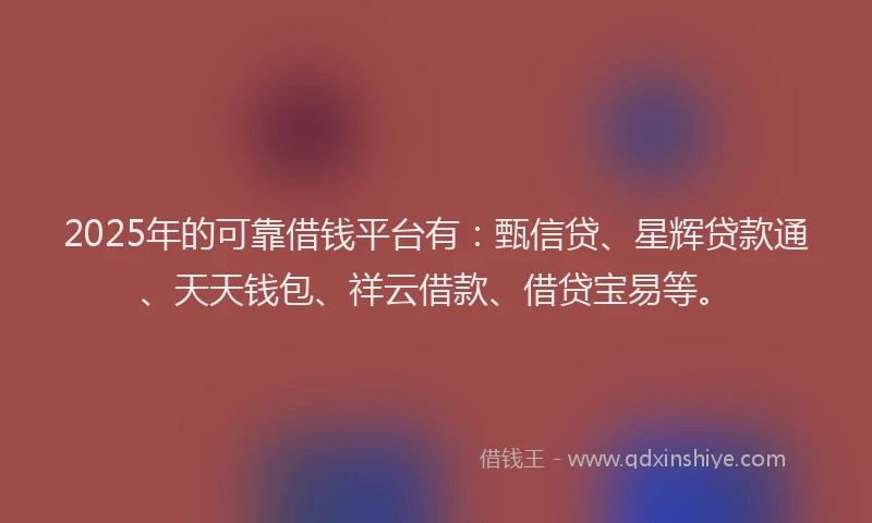 2025年的可靠借钱平台有：甄信贷、星辉贷款通、天天钱包、祥云借款、借贷宝易等。