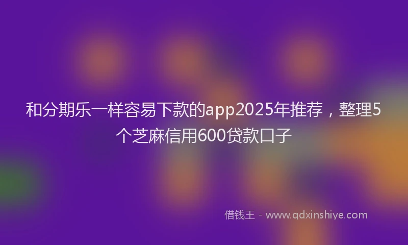和分期乐一样容易下款的app2025年推荐，整理5个芝麻信用600贷款口子
