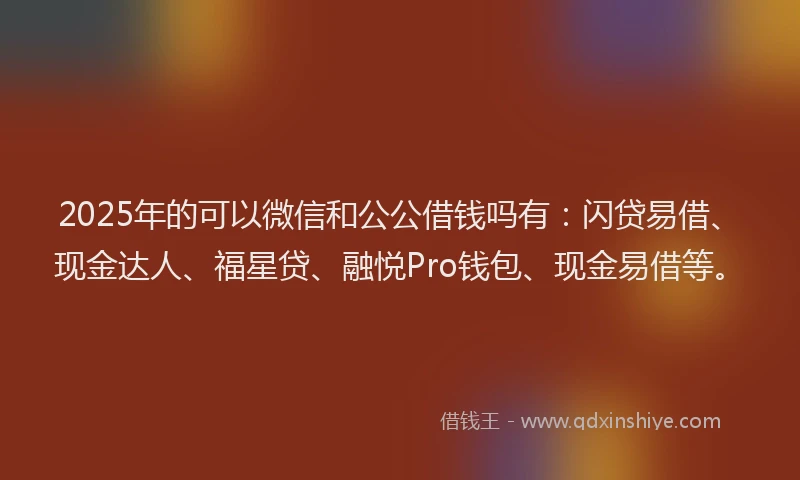 2025年的可以微信和公公借钱吗有：闪贷易借、现金达人、福星贷、融悦Pro钱包、现金易借等。