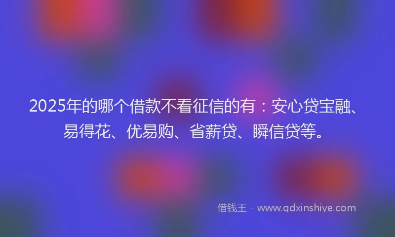 2025年的哪个借款不看征信的有：安心贷宝融、易得花、优易购、省薪贷、瞬信贷等。