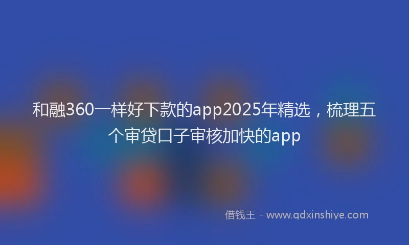 和融360一样好下款的app2025年精选,梳理五个审贷口子审核加快的app