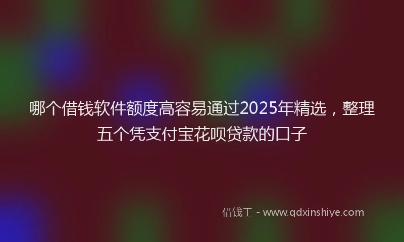 哪个借钱软件额度高容易通过2025年精选，整理五个凭支付宝花呗贷款的口子