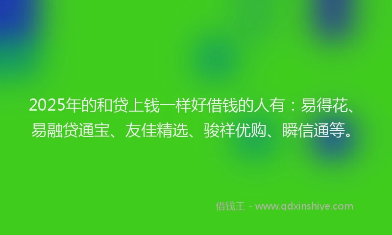 2025年的和贷上钱一样好借钱的人有:易得花、易融贷通宝、友佳精选、骏祥优购、瞬信通等。
