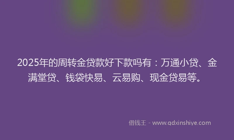 2025年的周转金贷款好下款吗有：万通小贷、金满堂贷、钱袋快易、云易购、现金贷易等。