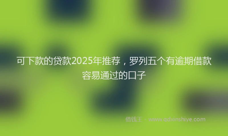 可下款的贷款2025年推荐，罗列五个有逾期借款容易通过的口子