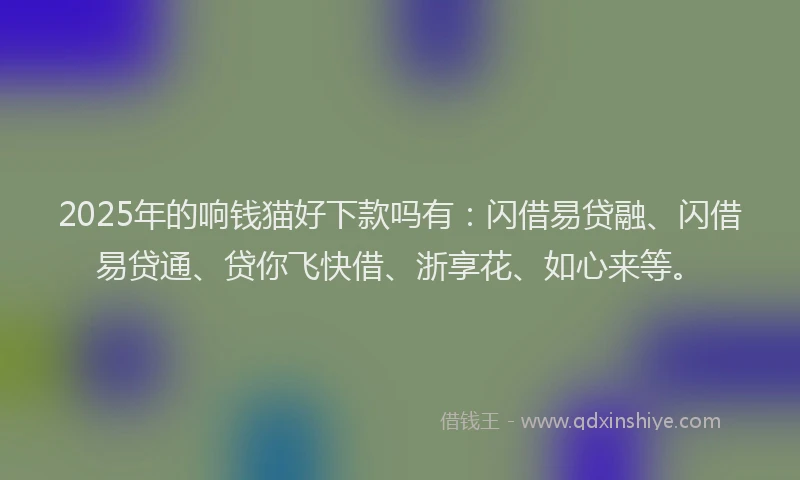 2025年的响钱猫好下款吗有:闪借易贷融、闪借易贷通、贷你飞快借、浙享花、如心来等。