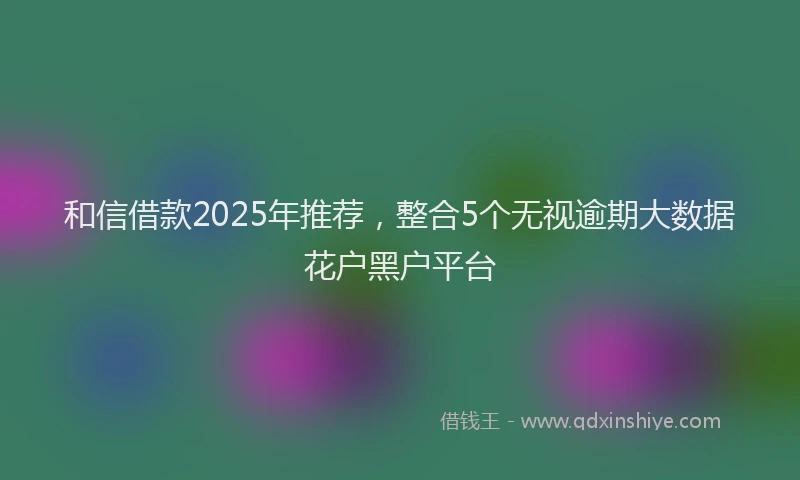 和信借款2025年推荐，整合5个无视逾期大数据花户黑户平台