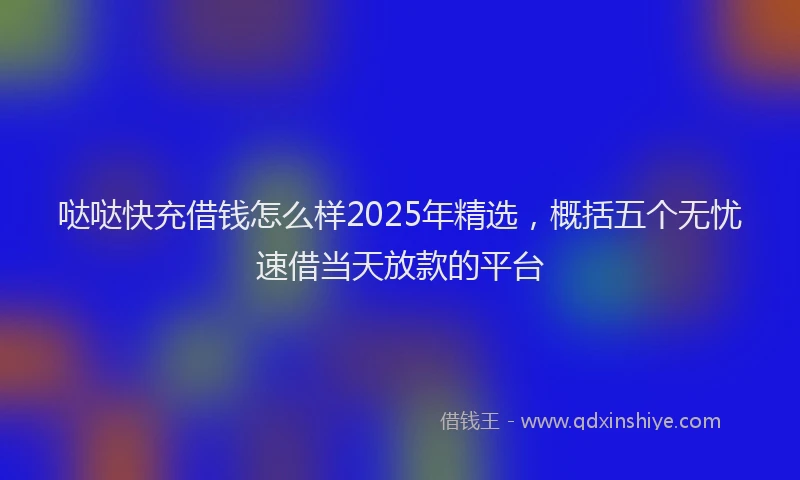 哒哒快充借钱怎么样2025年精选，概括五个无忧速借当天放款的平台