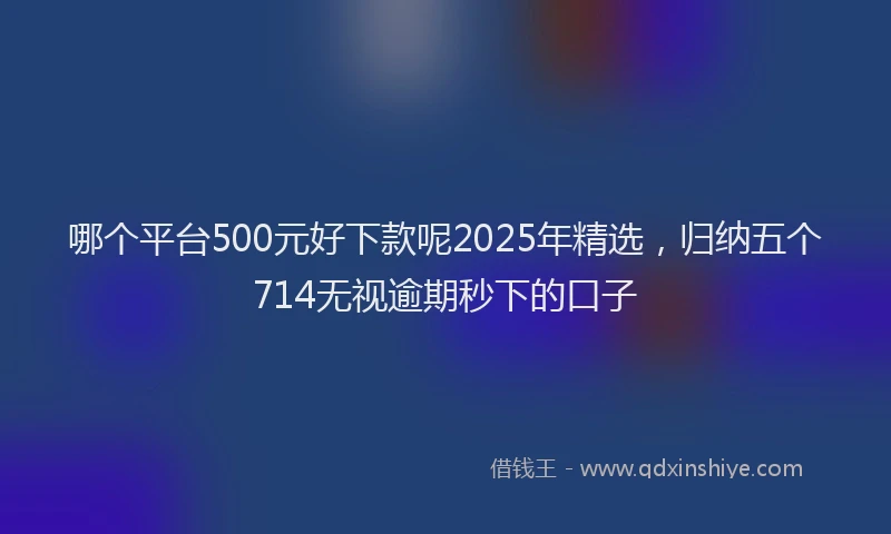 哪个平台500元好下款呢2025年精选，归纳五个714无视逾期秒下的口子